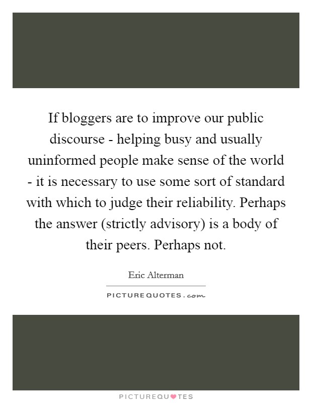 If bloggers are to improve our public discourse - helping busy and usually uninformed people make sense of the world - it is necessary to use some sort of standard with which to judge their reliability. Perhaps the answer (strictly advisory) is a body of their peers. Perhaps not Picture Quote #1