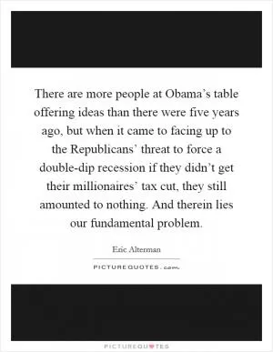 There are more people at Obama’s table offering ideas than there were five years ago, but when it came to facing up to the Republicans’ threat to force a double-dip recession if they didn’t get their millionaires’ tax cut, they still amounted to nothing. And therein lies our fundamental problem Picture Quote #1
