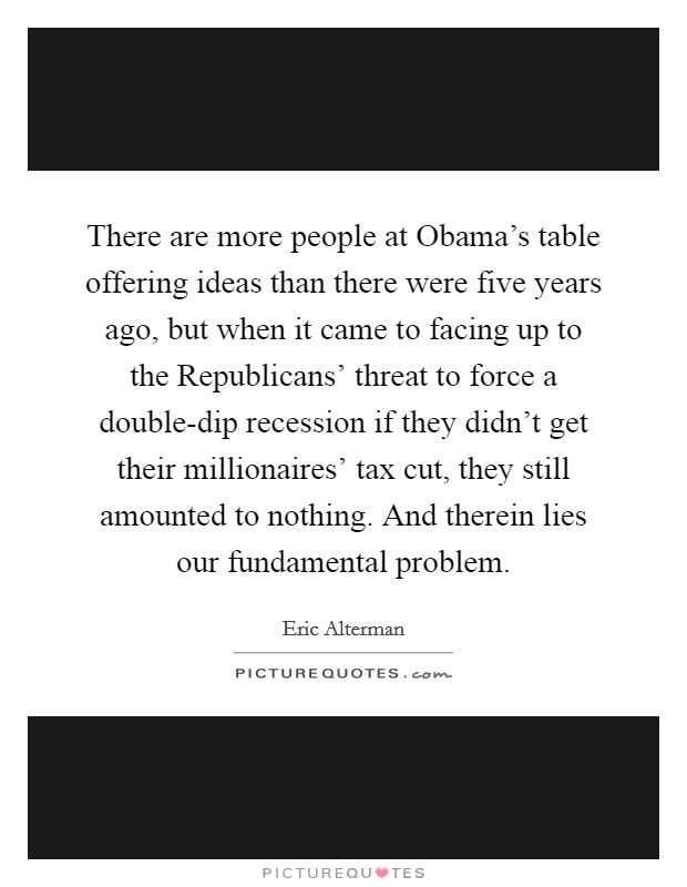 There are more people at Obama's table offering ideas than there were five years ago, but when it came to facing up to the Republicans' threat to force a double-dip recession if they didn't get their millionaires' tax cut, they still amounted to nothing. And therein lies our fundamental problem Picture Quote #1