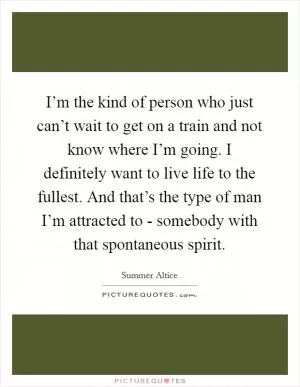 I’m the kind of person who just can’t wait to get on a train and not know where I’m going. I definitely want to live life to the fullest. And that’s the type of man I’m attracted to - somebody with that spontaneous spirit Picture Quote #1