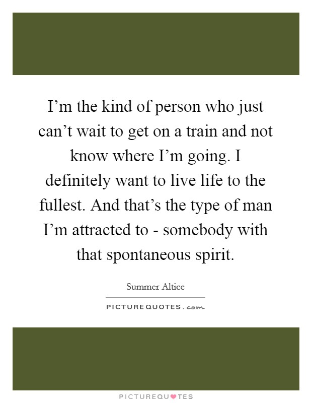 I'm the kind of person who just can't wait to get on a train and not know where I'm going. I definitely want to live life to the fullest. And that's the type of man I'm attracted to - somebody with that spontaneous spirit Picture Quote #1