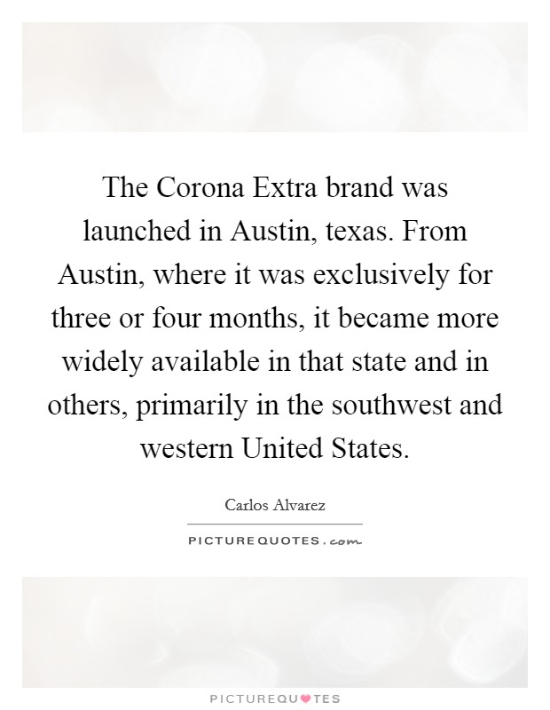 The Corona Extra brand was launched in Austin, texas. From Austin, where it was exclusively for three or four months, it became more widely available in that state and in others, primarily in the southwest and western United States Picture Quote #1