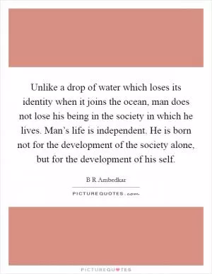 Unlike a drop of water which loses its identity when it joins the ocean, man does not lose his being in the society in which he lives. Man’s life is independent. He is born not for the development of the society alone, but for the development of his self Picture Quote #1