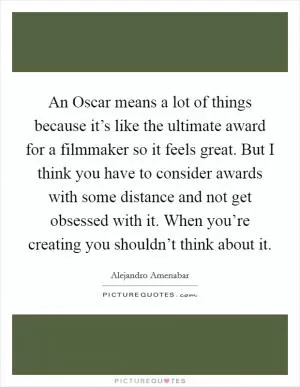 An Oscar means a lot of things because it’s like the ultimate award for a filmmaker so it feels great. But I think you have to consider awards with some distance and not get obsessed with it. When you’re creating you shouldn’t think about it Picture Quote #1