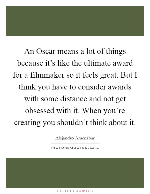 An Oscar means a lot of things because it's like the ultimate award for a filmmaker so it feels great. But I think you have to consider awards with some distance and not get obsessed with it. When you're creating you shouldn't think about it Picture Quote #1