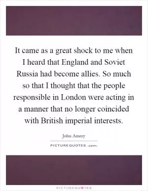 It came as a great shock to me when I heard that England and Soviet Russia had become allies. So much so that I thought that the people responsible in London were acting in a manner that no longer coincided with British imperial interests Picture Quote #1