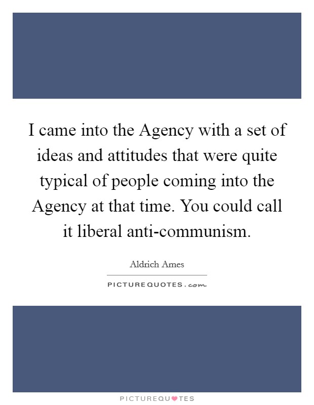 I came into the Agency with a set of ideas and attitudes that were quite typical of people coming into the Agency at that time. You could call it liberal anti-communism Picture Quote #1