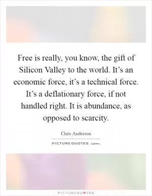 Free is really, you know, the gift of Silicon Valley to the world. It’s an economic force, it’s a technical force. It’s a deflationary force, if not handled right. It is abundance, as opposed to scarcity Picture Quote #1