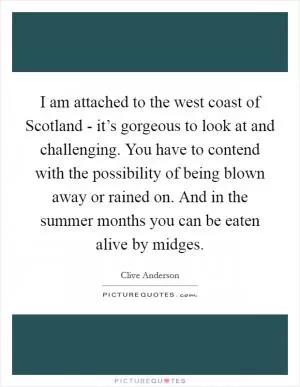 I am attached to the west coast of Scotland - it’s gorgeous to look at and challenging. You have to contend with the possibility of being blown away or rained on. And in the summer months you can be eaten alive by midges Picture Quote #1