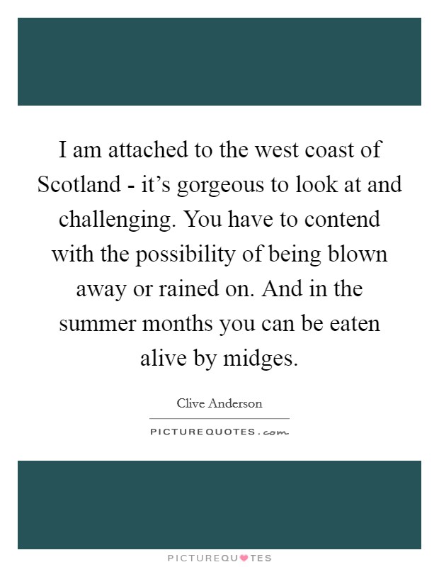 I am attached to the west coast of Scotland - it's gorgeous to look at and challenging. You have to contend with the possibility of being blown away or rained on. And in the summer months you can be eaten alive by midges Picture Quote #1