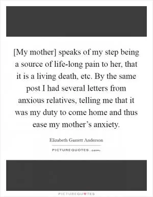 [My mother] speaks of my step being a source of life-long pain to her, that it is a living death, etc. By the same post I had several letters from anxious relatives, telling me that it was my duty to come home and thus ease my mother’s anxiety Picture Quote #1