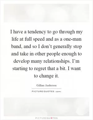 I have a tendency to go through my life at full speed and as a one-man band, and so I don’t generally stop and take in other people enough to develop many relationships. I’m starting to regret that a bit. I want to change it Picture Quote #1