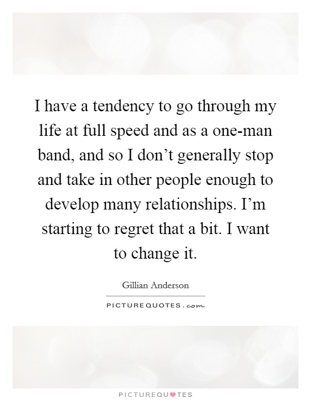 I have a tendency to go through my life at full speed and as a one-man band, and so I don't generally stop and take in other people enough to develop many relationships. I'm starting to regret that a bit. I want to change it Picture Quote #1