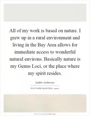 All of my work is based on nature. I grew up in a rural environment and living in the Bay Area allows for immediate access to wonderful natural environs. Basically nature is my Genus Loci, or the place where my spirit resides Picture Quote #1