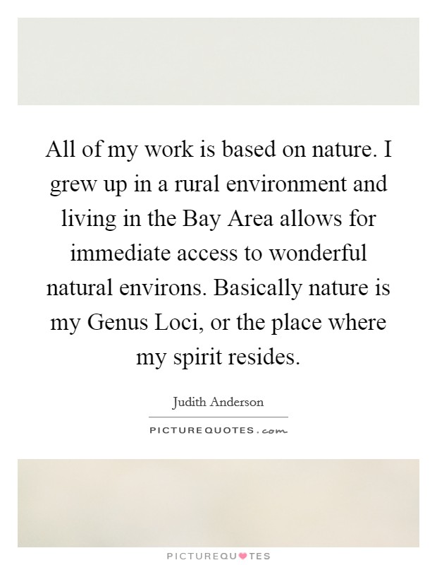 All of my work is based on nature. I grew up in a rural environment and living in the Bay Area allows for immediate access to wonderful natural environs. Basically nature is my Genus Loci, or the place where my spirit resides Picture Quote #1
