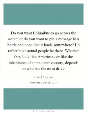 Do you want Columbus to go across the ocean, or do you want to put a message in a bottle and hope that it lands somewhere? I’d rather have actual people be there. Whether they look like Americans or like the inhabitants of some other country, depends on who has the most drive Picture Quote #1