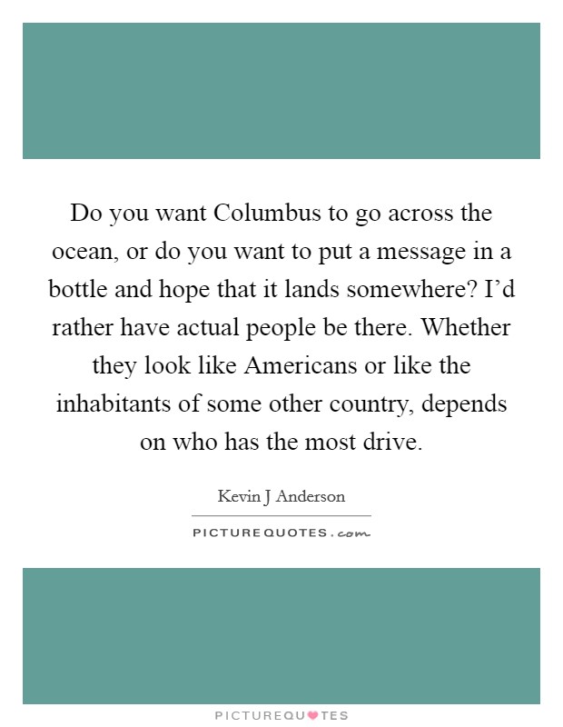 Do you want Columbus to go across the ocean, or do you want to put a message in a bottle and hope that it lands somewhere? I'd rather have actual people be there. Whether they look like Americans or like the inhabitants of some other country, depends on who has the most drive Picture Quote #1