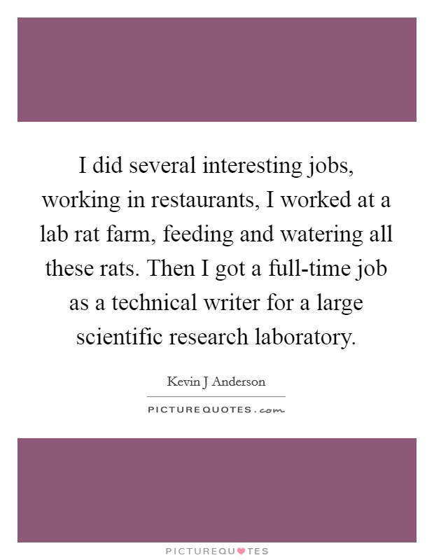 I did several interesting jobs, working in restaurants, I worked at a lab rat farm, feeding and watering all these rats. Then I got a full-time job as a technical writer for a large scientific research laboratory Picture Quote #1