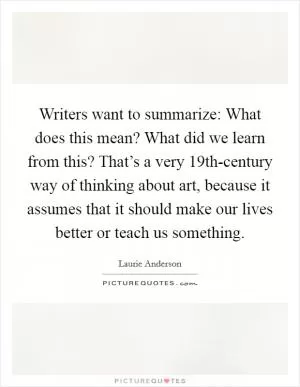 Writers want to summarize: What does this mean? What did we learn from this? That’s a very 19th-century way of thinking about art, because it assumes that it should make our lives better or teach us something Picture Quote #1