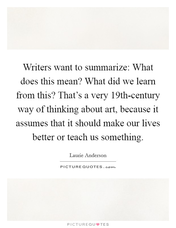 Writers want to summarize: What does this mean? What did we learn from this? That's a very 19th-century way of thinking about art, because it assumes that it should make our lives better or teach us something Picture Quote #1