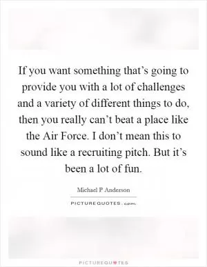 If you want something that’s going to provide you with a lot of challenges and a variety of different things to do, then you really can’t beat a place like the Air Force. I don’t mean this to sound like a recruiting pitch. But it’s been a lot of fun Picture Quote #1