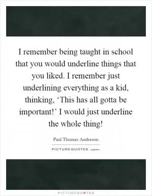 I remember being taught in school that you would underline things that you liked. I remember just underlining everything as a kid, thinking, ‘This has all gotta be important!’ I would just underline the whole thing! Picture Quote #1