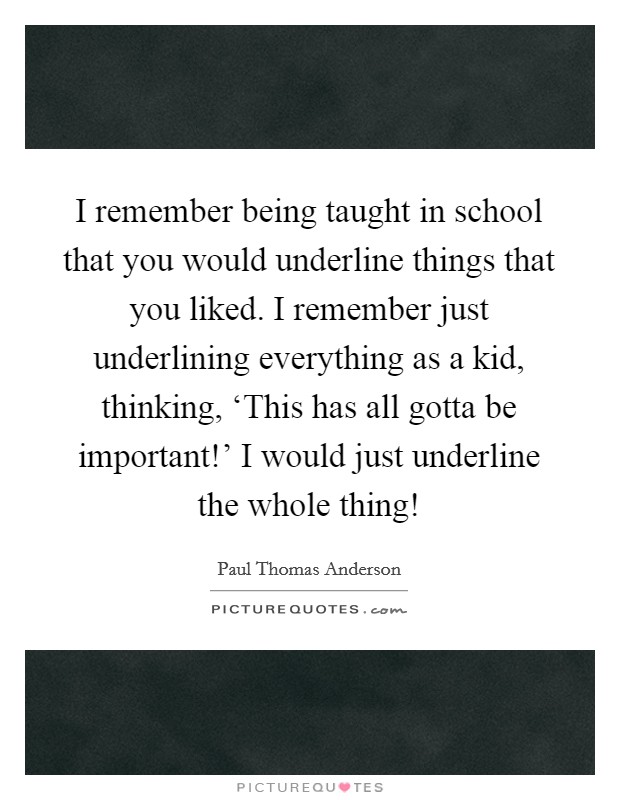 I remember being taught in school that you would underline things that you liked. I remember just underlining everything as a kid, thinking, ‘This has all gotta be important!' I would just underline the whole thing! Picture Quote #1