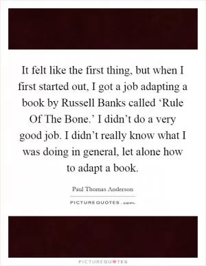 It felt like the first thing, but when I first started out, I got a job adapting a book by Russell Banks called ‘Rule Of The Bone.’ I didn’t do a very good job. I didn’t really know what I was doing in general, let alone how to adapt a book Picture Quote #1