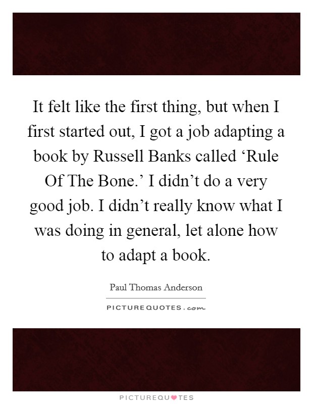 It felt like the first thing, but when I first started out, I got a job adapting a book by Russell Banks called ‘Rule Of The Bone.' I didn't do a very good job. I didn't really know what I was doing in general, let alone how to adapt a book Picture Quote #1