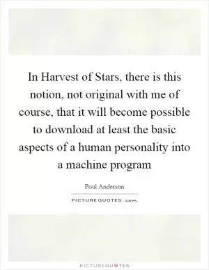 In Harvest of Stars, there is this notion, not original with me of course, that it will become possible to download at least the basic aspects of a human personality into a machine program Picture Quote #1