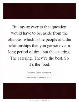 But my answer to that question would have to be, aside from the obvious, which is the people and the relationships that you garner over a long period of time but the catering. The catering. They’re the best. So it’s the food Picture Quote #1