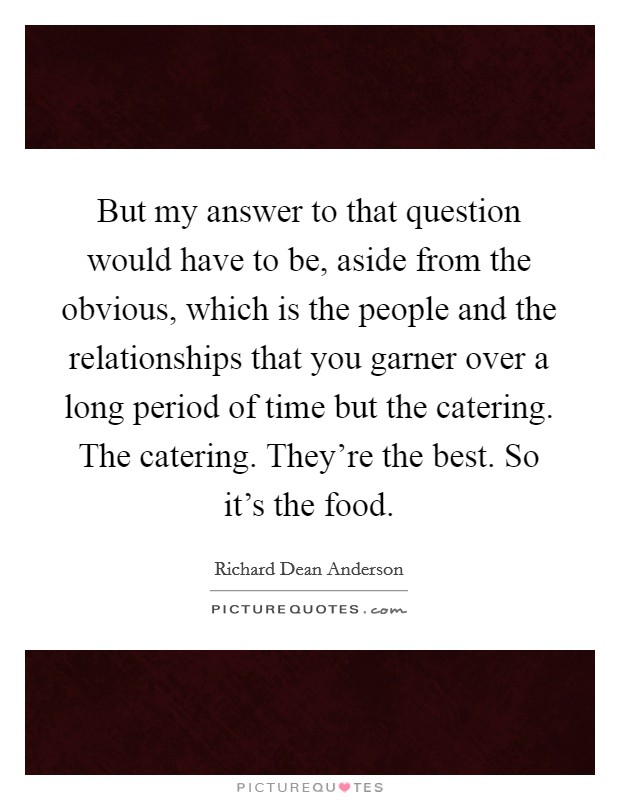 But my answer to that question would have to be, aside from the obvious, which is the people and the relationships that you garner over a long period of time but the catering. The catering. They're the best. So it's the food Picture Quote #1
