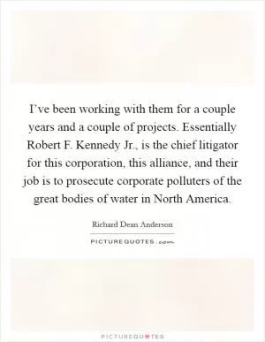 I’ve been working with them for a couple years and a couple of projects. Essentially Robert F. Kennedy Jr., is the chief litigator for this corporation, this alliance, and their job is to prosecute corporate polluters of the great bodies of water in North America Picture Quote #1