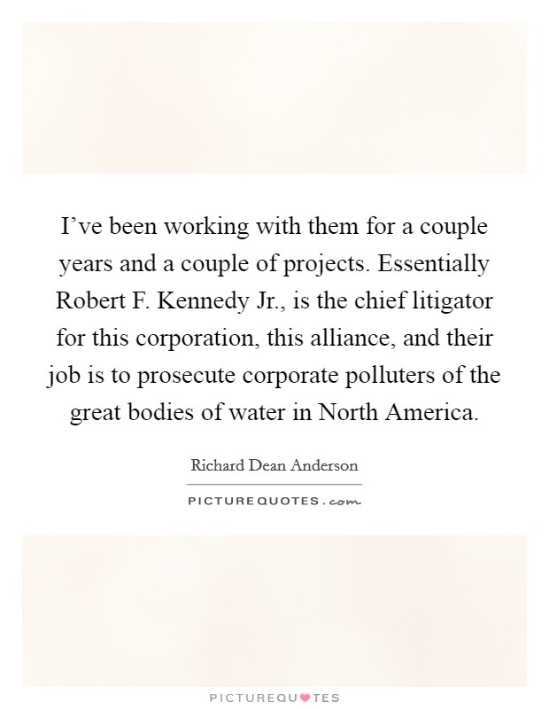 I've been working with them for a couple years and a couple of projects. Essentially Robert F. Kennedy Jr., is the chief litigator for this corporation, this alliance, and their job is to prosecute corporate polluters of the great bodies of water in North America Picture Quote #1