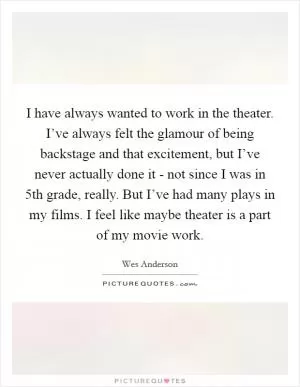 I have always wanted to work in the theater. I’ve always felt the glamour of being backstage and that excitement, but I’ve never actually done it - not since I was in 5th grade, really. But I’ve had many plays in my films. I feel like maybe theater is a part of my movie work Picture Quote #1