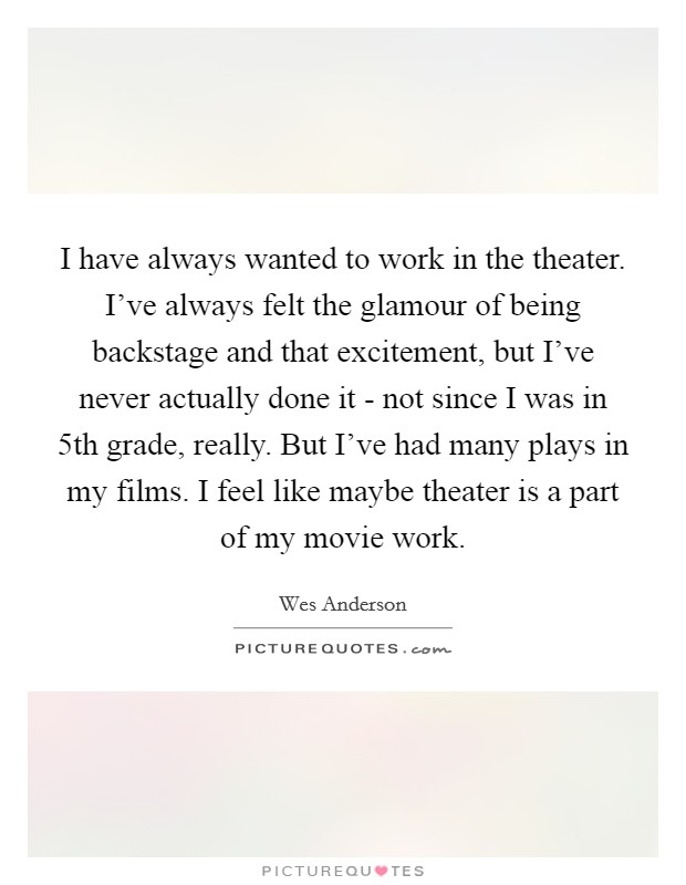 I have always wanted to work in the theater. I've always felt the glamour of being backstage and that excitement, but I've never actually done it - not since I was in 5th grade, really. But I've had many plays in my films. I feel like maybe theater is a part of my movie work Picture Quote #1