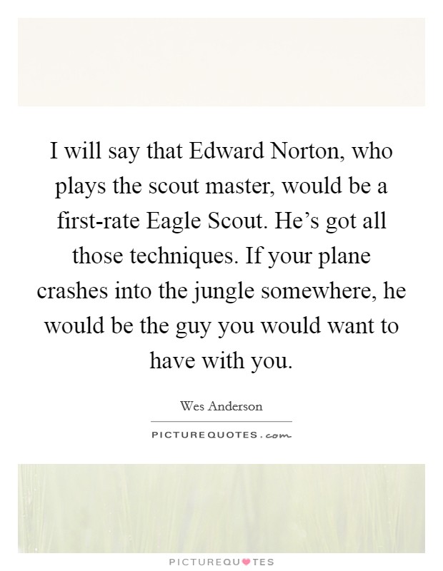 I will say that Edward Norton, who plays the scout master, would be a first-rate Eagle Scout. He's got all those techniques. If your plane crashes into the jungle somewhere, he would be the guy you would want to have with you Picture Quote #1