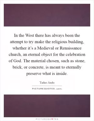 In the West there has always been the attempt to try make the religious building, whether it’s a Medieval or Renaissance church, an eternal object for the celebration of God. The material chosen, such as stone, brick, or concrete, is meant to eternally preserve what is inside Picture Quote #1
