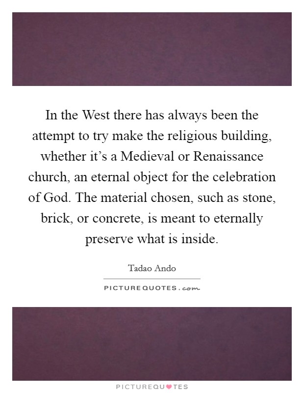 In the West there has always been the attempt to try make the religious building, whether it's a Medieval or Renaissance church, an eternal object for the celebration of God. The material chosen, such as stone, brick, or concrete, is meant to eternally preserve what is inside Picture Quote #1