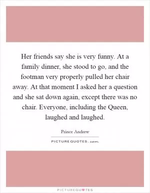 Her friends say she is very funny. At a family dinner, she stood to go, and the footman very properly pulled her chair away. At that moment I asked her a question and she sat down again, except there was no chair. Everyone, including the Queen, laughed and laughed Picture Quote #1