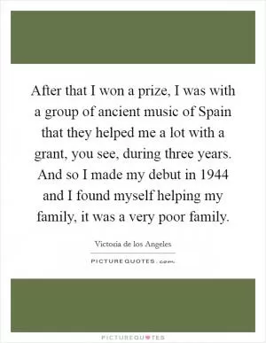After that I won a prize, I was with a group of ancient music of Spain that they helped me a lot with a grant, you see, during three years. And so I made my debut in 1944 and I found myself helping my family, it was a very poor family Picture Quote #1
