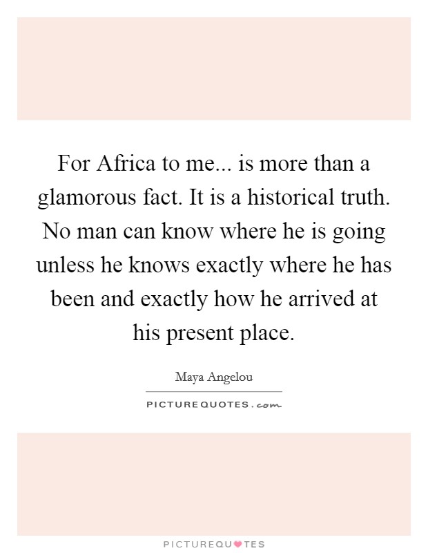 For Africa to me... is more than a glamorous fact. It is a historical truth. No man can know where he is going unless he knows exactly where he has been and exactly how he arrived at his present place Picture Quote #1