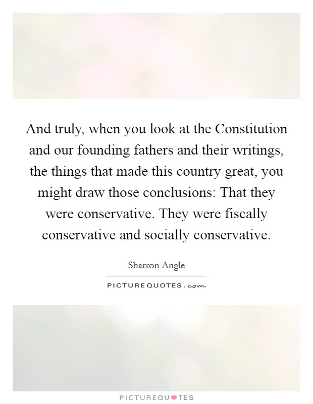 And truly, when you look at the Constitution and our founding fathers and their writings, the things that made this country great, you might draw those conclusions: That they were conservative. They were fiscally conservative and socially conservative Picture Quote #1