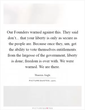 Our Founders warned against this. They said don’t... that your liberty is only as secure as the people are. Because once they, um, get the ability to vote themselves entitlements from the largesse of the government, liberty is done; freedom is over with. We were warned. We are there Picture Quote #1