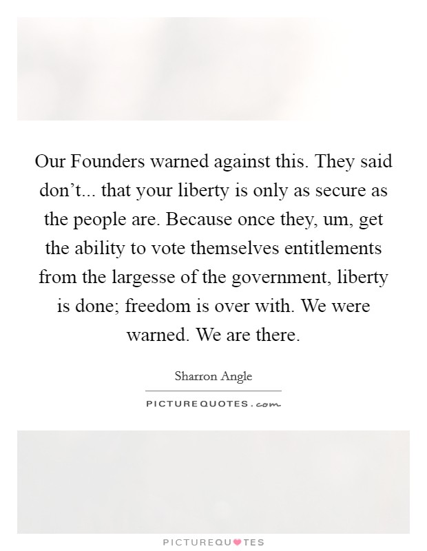 Our Founders warned against this. They said don't... that your liberty is only as secure as the people are. Because once they, um, get the ability to vote themselves entitlements from the largesse of the government, liberty is done; freedom is over with. We were warned. We are there Picture Quote #1