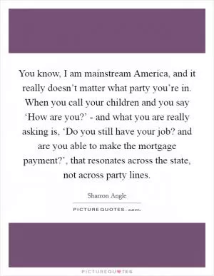 You know, I am mainstream America, and it really doesn’t matter what party you’re in. When you call your children and you say ‘How are you?’ - and what you are really asking is, ‘Do you still have your job? and are you able to make the mortgage payment?’, that resonates across the state, not across party lines Picture Quote #1