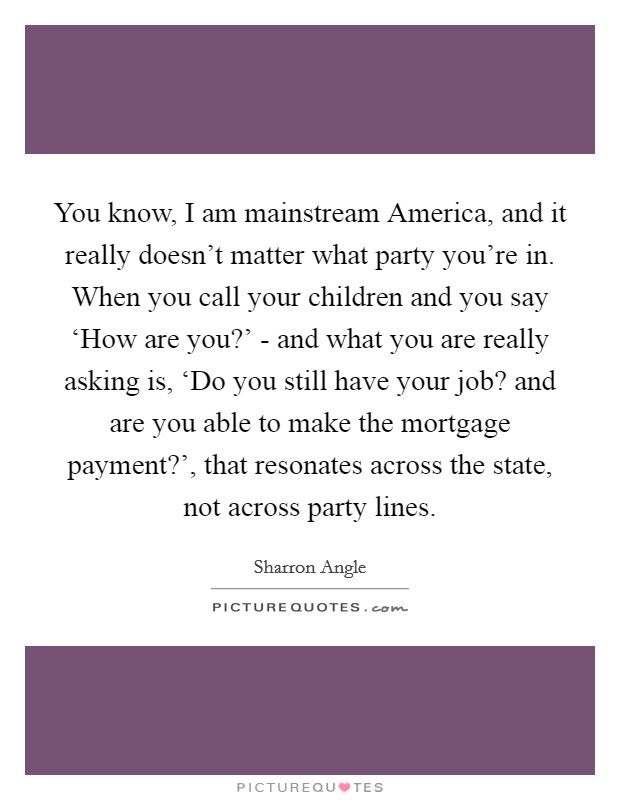 You know, I am mainstream America, and it really doesn't matter what party you're in. When you call your children and you say ‘How are you?' - and what you are really asking is, ‘Do you still have your job? and are you able to make the mortgage payment?', that resonates across the state, not across party lines Picture Quote #1