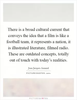 There is a broad cultural current that conveys the idea that a film is like a football team, it represents a nation, it is illustrated literature, filmed radio. These are outdated concepts, totally out of touch with today’s realities Picture Quote #1