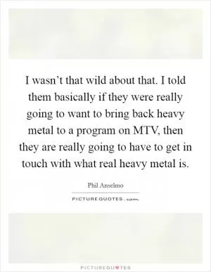 I wasn’t that wild about that. I told them basically if they were really going to want to bring back heavy metal to a program on MTV, then they are really going to have to get in touch with what real heavy metal is Picture Quote #1