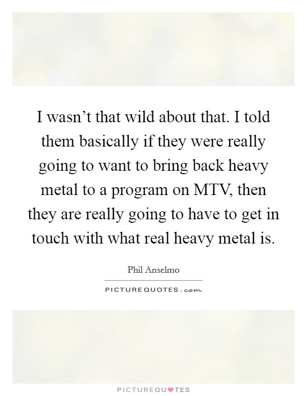 I wasn't that wild about that. I told them basically if they were really going to want to bring back heavy metal to a program on MTV, then they are really going to have to get in touch with what real heavy metal is Picture Quote #1